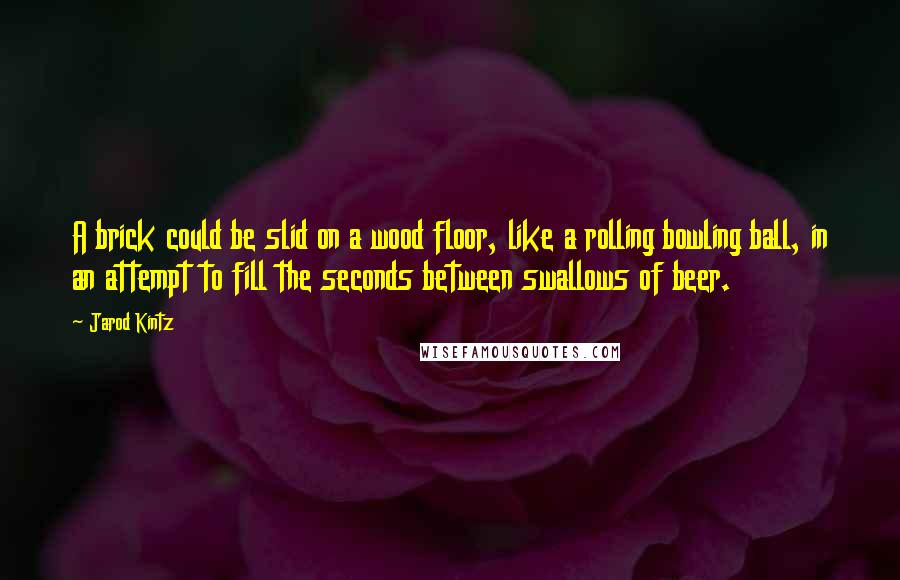 Jarod Kintz Quotes: A brick could be slid on a wood floor, like a rolling bowling ball, in an attempt to fill the seconds between swallows of beer.