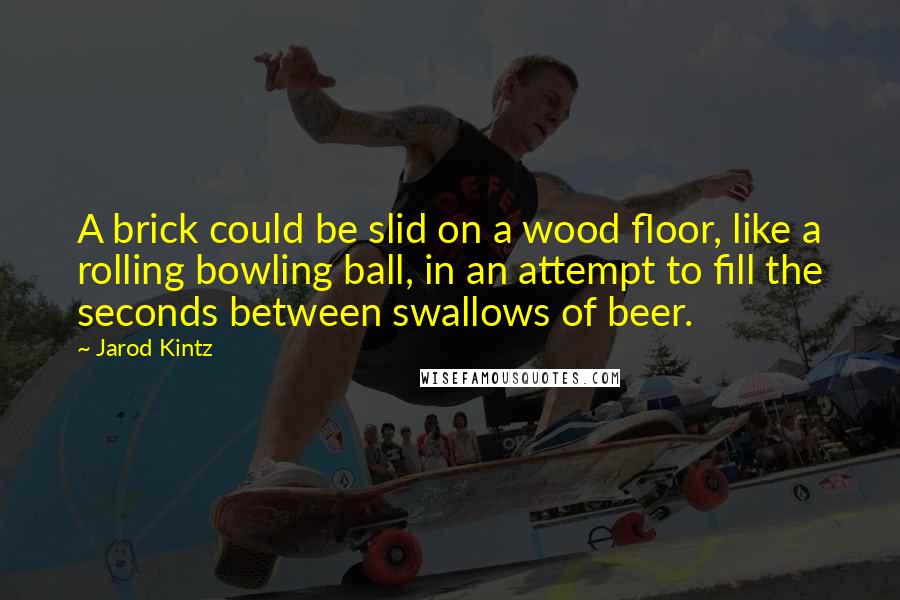 Jarod Kintz Quotes: A brick could be slid on a wood floor, like a rolling bowling ball, in an attempt to fill the seconds between swallows of beer.