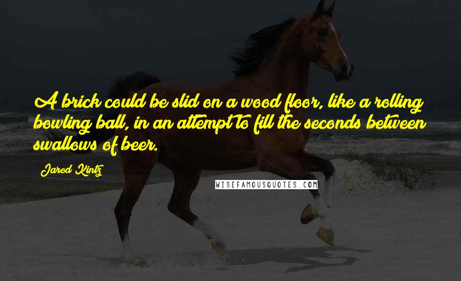 Jarod Kintz Quotes: A brick could be slid on a wood floor, like a rolling bowling ball, in an attempt to fill the seconds between swallows of beer.