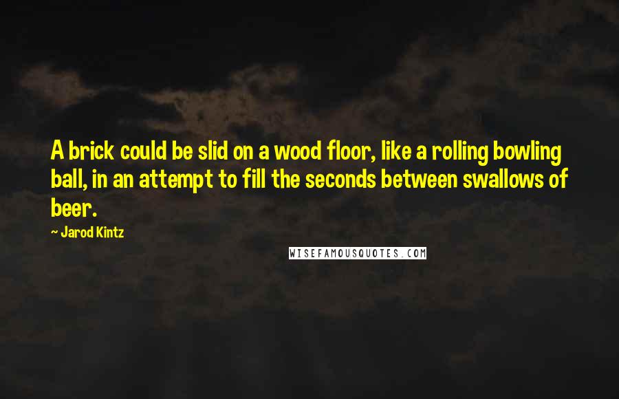 Jarod Kintz Quotes: A brick could be slid on a wood floor, like a rolling bowling ball, in an attempt to fill the seconds between swallows of beer.