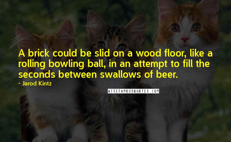Jarod Kintz Quotes: A brick could be slid on a wood floor, like a rolling bowling ball, in an attempt to fill the seconds between swallows of beer.