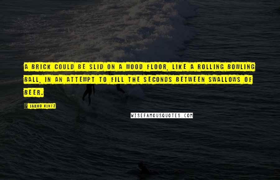 Jarod Kintz Quotes: A brick could be slid on a wood floor, like a rolling bowling ball, in an attempt to fill the seconds between swallows of beer.