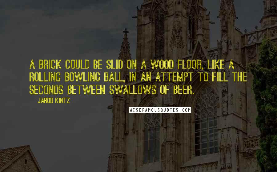 Jarod Kintz Quotes: A brick could be slid on a wood floor, like a rolling bowling ball, in an attempt to fill the seconds between swallows of beer.