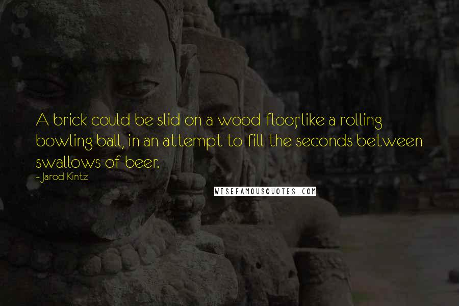 Jarod Kintz Quotes: A brick could be slid on a wood floor, like a rolling bowling ball, in an attempt to fill the seconds between swallows of beer.