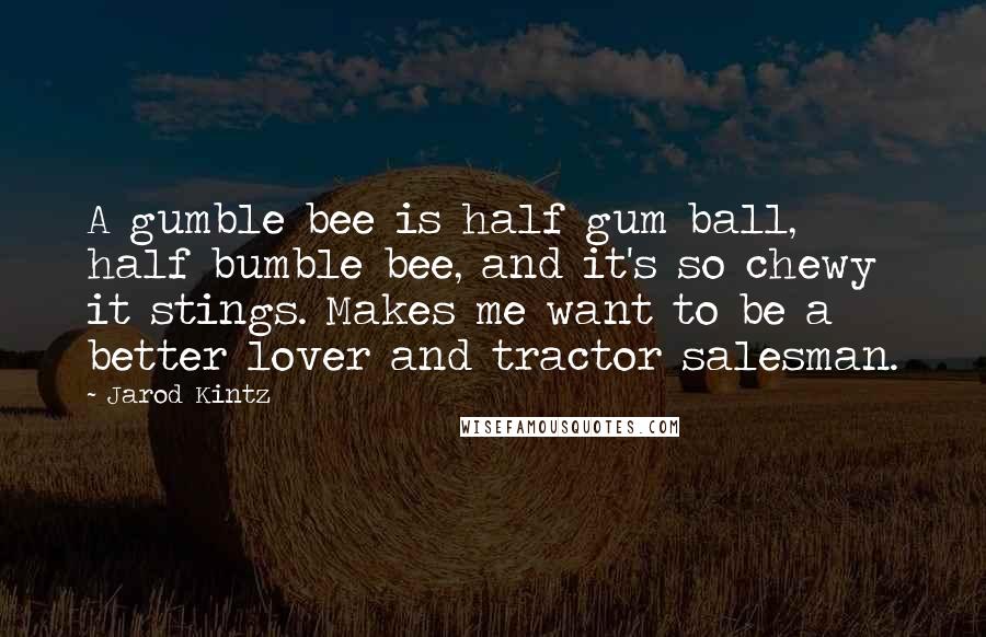 Jarod Kintz Quotes: A gumble bee is half gum ball, half bumble bee, and it's so chewy it stings. Makes me want to be a better lover and tractor salesman.