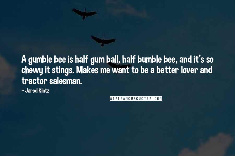 Jarod Kintz Quotes: A gumble bee is half gum ball, half bumble bee, and it's so chewy it stings. Makes me want to be a better lover and tractor salesman.