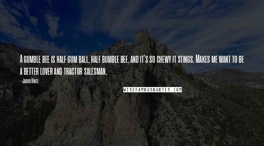 Jarod Kintz Quotes: A gumble bee is half gum ball, half bumble bee, and it's so chewy it stings. Makes me want to be a better lover and tractor salesman.