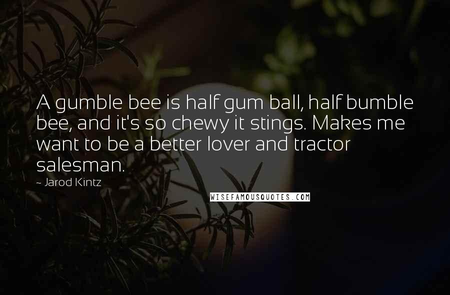 Jarod Kintz Quotes: A gumble bee is half gum ball, half bumble bee, and it's so chewy it stings. Makes me want to be a better lover and tractor salesman.