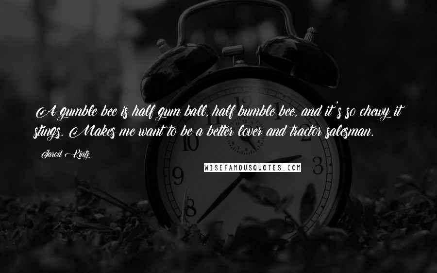 Jarod Kintz Quotes: A gumble bee is half gum ball, half bumble bee, and it's so chewy it stings. Makes me want to be a better lover and tractor salesman.