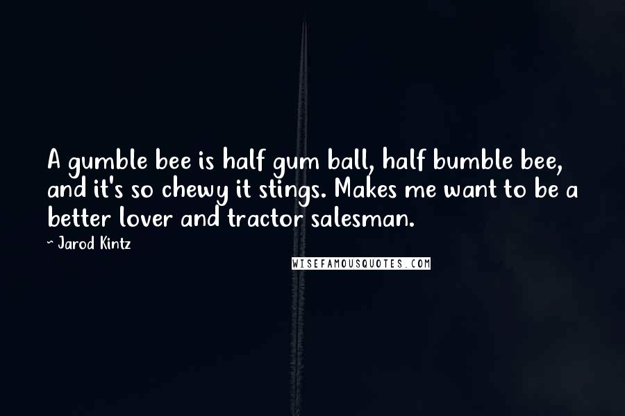 Jarod Kintz Quotes: A gumble bee is half gum ball, half bumble bee, and it's so chewy it stings. Makes me want to be a better lover and tractor salesman.