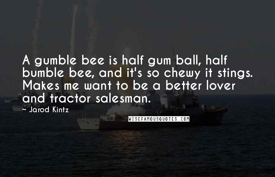 Jarod Kintz Quotes: A gumble bee is half gum ball, half bumble bee, and it's so chewy it stings. Makes me want to be a better lover and tractor salesman.