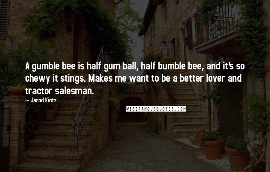 Jarod Kintz Quotes: A gumble bee is half gum ball, half bumble bee, and it's so chewy it stings. Makes me want to be a better lover and tractor salesman.