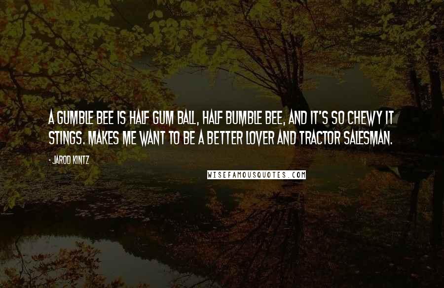 Jarod Kintz Quotes: A gumble bee is half gum ball, half bumble bee, and it's so chewy it stings. Makes me want to be a better lover and tractor salesman.