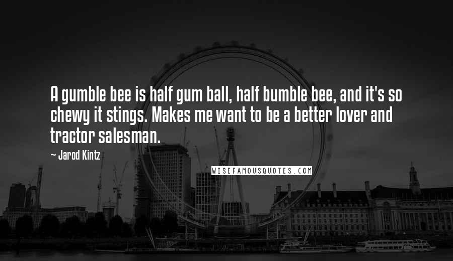 Jarod Kintz Quotes: A gumble bee is half gum ball, half bumble bee, and it's so chewy it stings. Makes me want to be a better lover and tractor salesman.