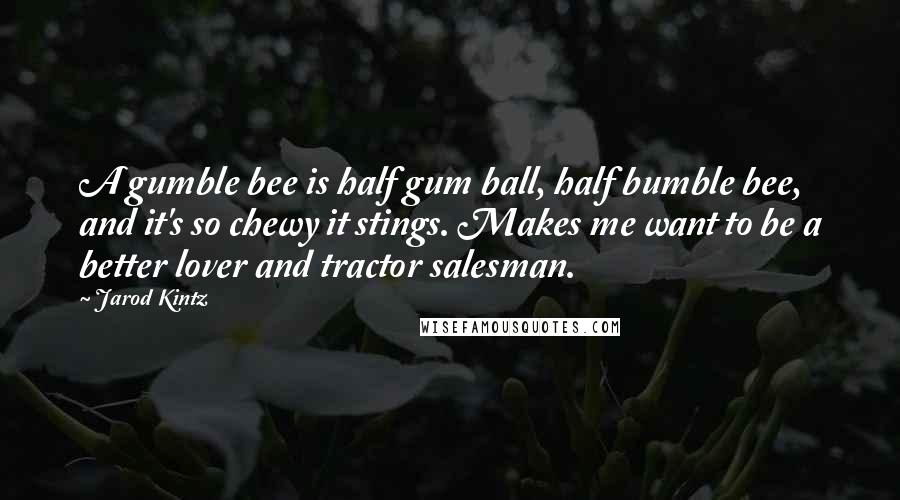 Jarod Kintz Quotes: A gumble bee is half gum ball, half bumble bee, and it's so chewy it stings. Makes me want to be a better lover and tractor salesman.