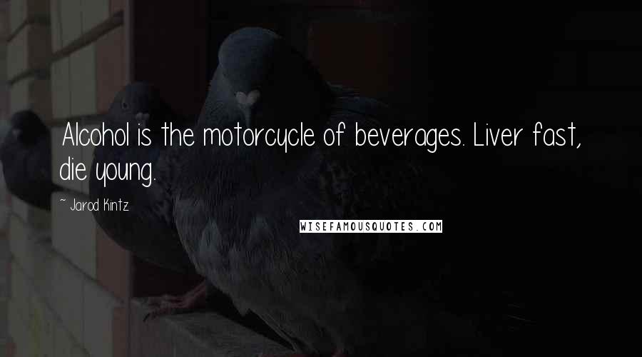Jarod Kintz Quotes: Alcohol is the motorcycle of beverages. Liver fast, die young.