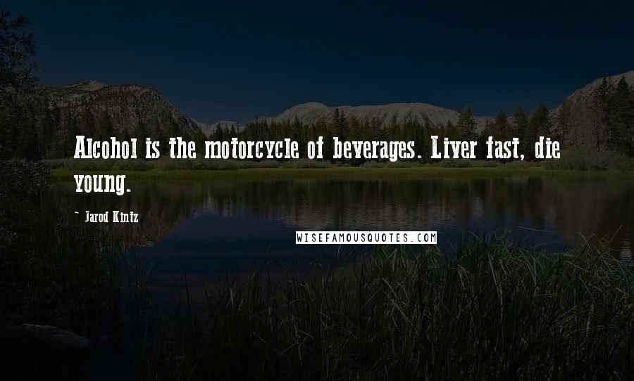 Jarod Kintz Quotes: Alcohol is the motorcycle of beverages. Liver fast, die young.