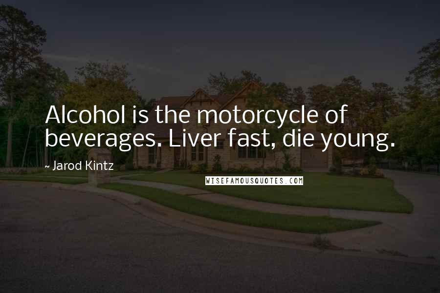 Jarod Kintz Quotes: Alcohol is the motorcycle of beverages. Liver fast, die young.