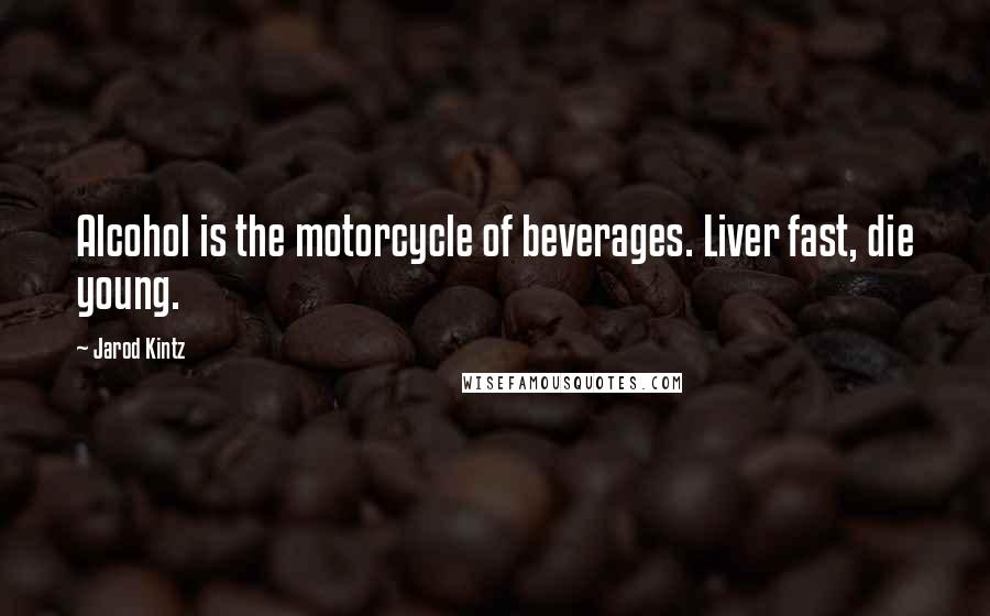 Jarod Kintz Quotes: Alcohol is the motorcycle of beverages. Liver fast, die young.