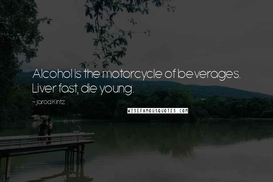 Jarod Kintz Quotes: Alcohol is the motorcycle of beverages. Liver fast, die young.