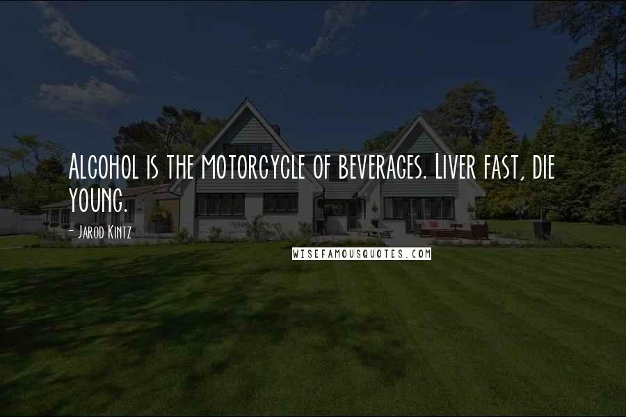 Jarod Kintz Quotes: Alcohol is the motorcycle of beverages. Liver fast, die young.