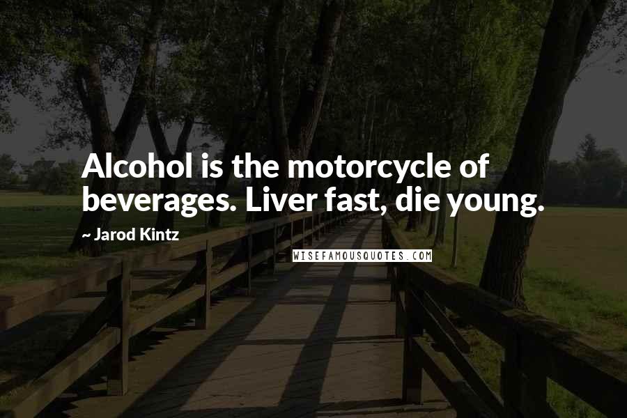 Jarod Kintz Quotes: Alcohol is the motorcycle of beverages. Liver fast, die young.