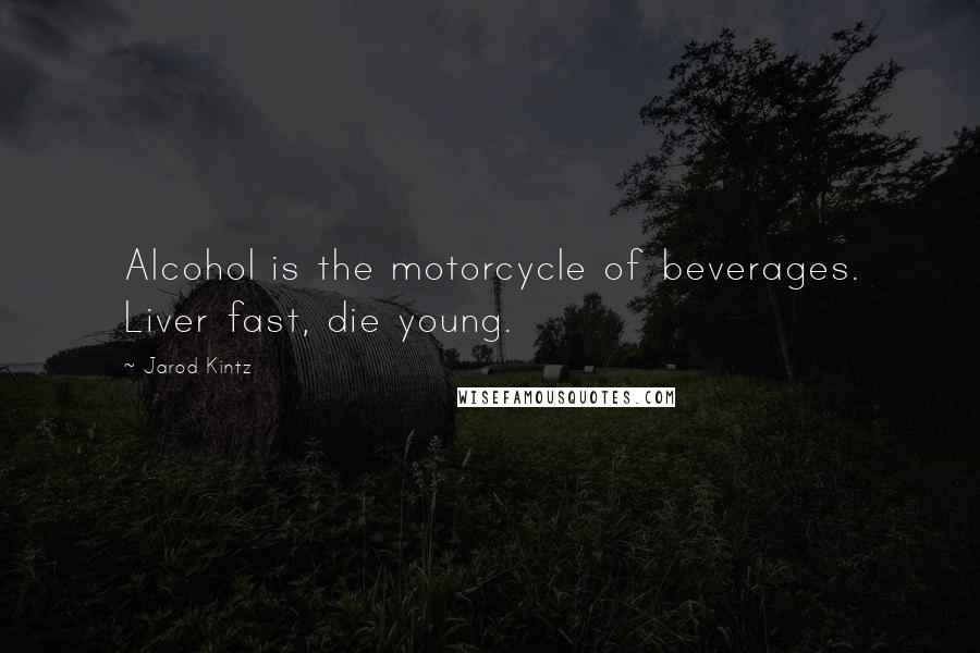 Jarod Kintz Quotes: Alcohol is the motorcycle of beverages. Liver fast, die young.