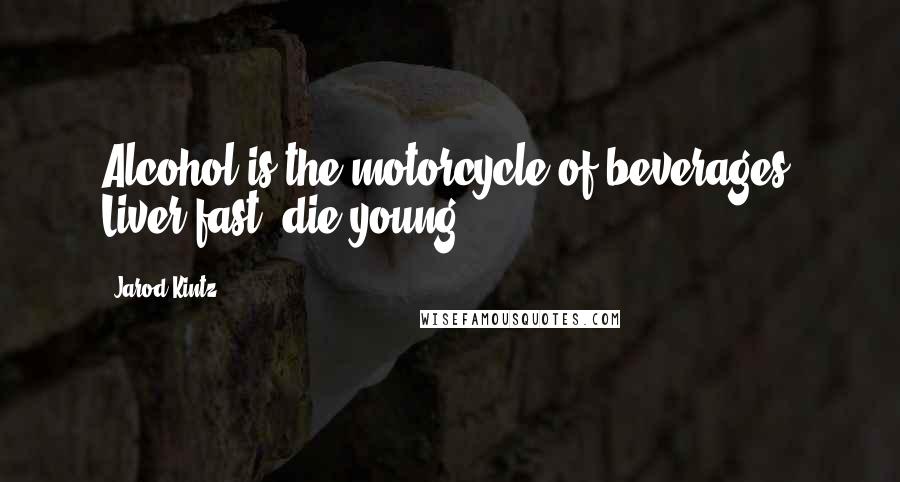 Jarod Kintz Quotes: Alcohol is the motorcycle of beverages. Liver fast, die young.