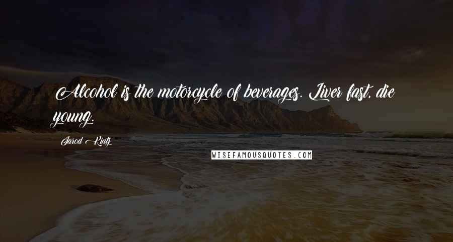 Jarod Kintz Quotes: Alcohol is the motorcycle of beverages. Liver fast, die young.