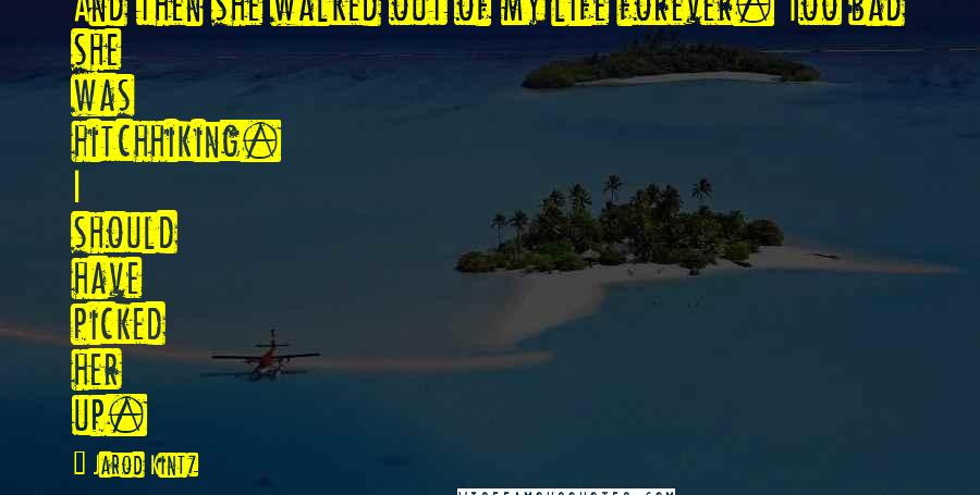 Jarod Kintz Quotes: And then she walked out of my life forever. Too bad she was hitchhiking. I should have picked her up.