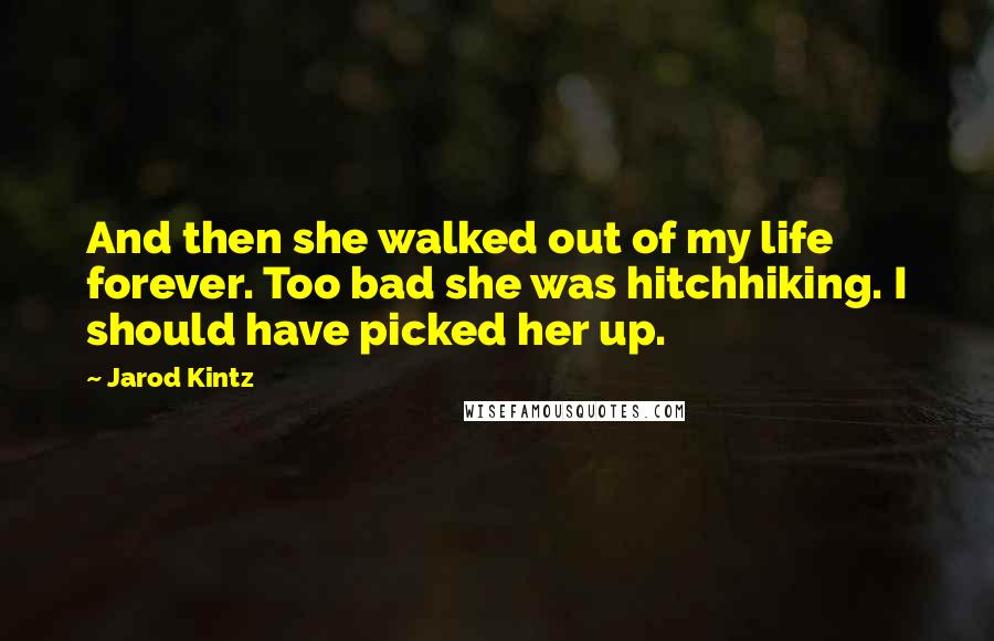 Jarod Kintz Quotes: And then she walked out of my life forever. Too bad she was hitchhiking. I should have picked her up.