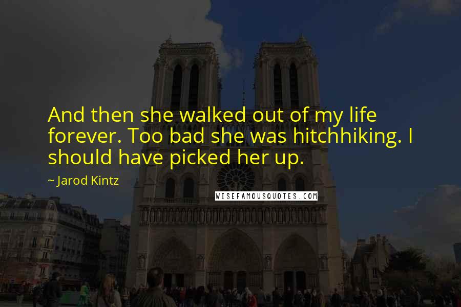 Jarod Kintz Quotes: And then she walked out of my life forever. Too bad she was hitchhiking. I should have picked her up.