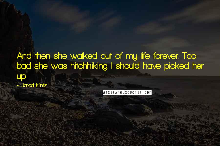 Jarod Kintz Quotes: And then she walked out of my life forever. Too bad she was hitchhiking. I should have picked her up.