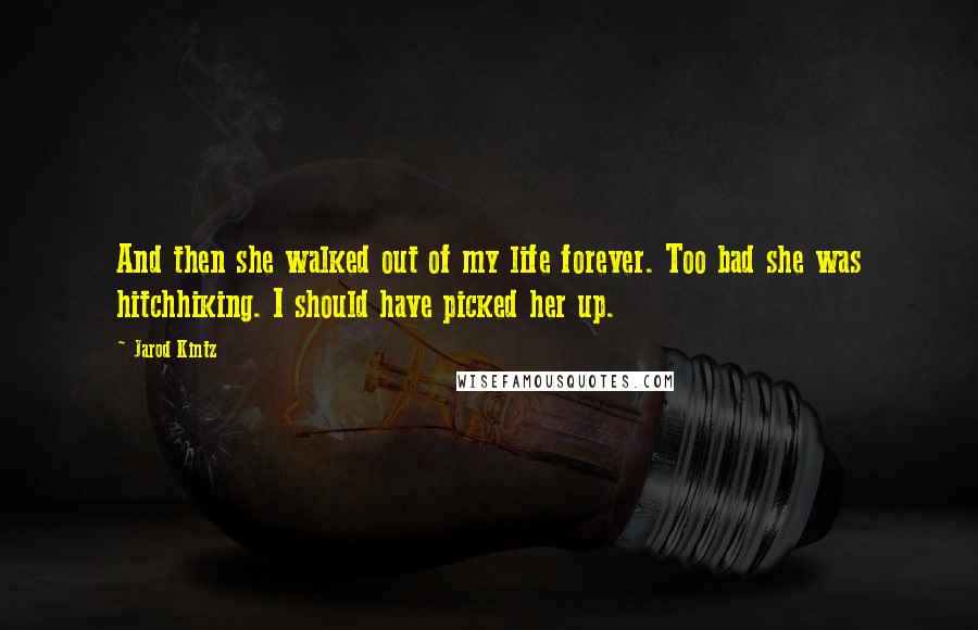 Jarod Kintz Quotes: And then she walked out of my life forever. Too bad she was hitchhiking. I should have picked her up.