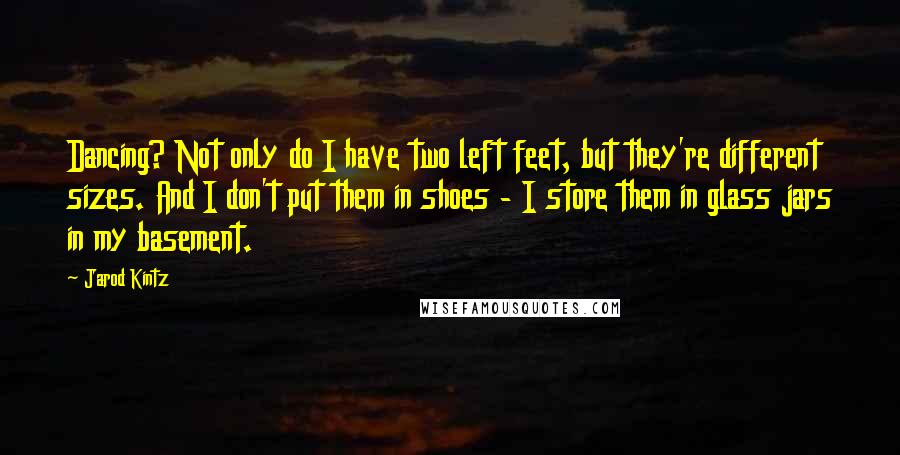 Jarod Kintz Quotes: Dancing? Not only do I have two left feet, but they're different sizes. And I don't put them in shoes - I store them in glass jars in my basement.