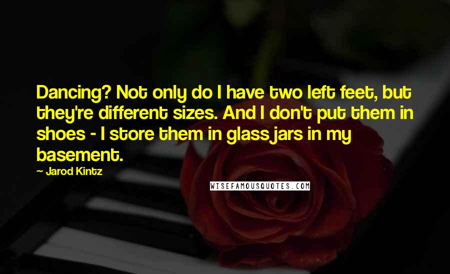 Jarod Kintz Quotes: Dancing? Not only do I have two left feet, but they're different sizes. And I don't put them in shoes - I store them in glass jars in my basement.