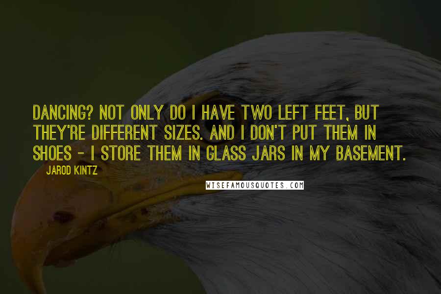 Jarod Kintz Quotes: Dancing? Not only do I have two left feet, but they're different sizes. And I don't put them in shoes - I store them in glass jars in my basement.