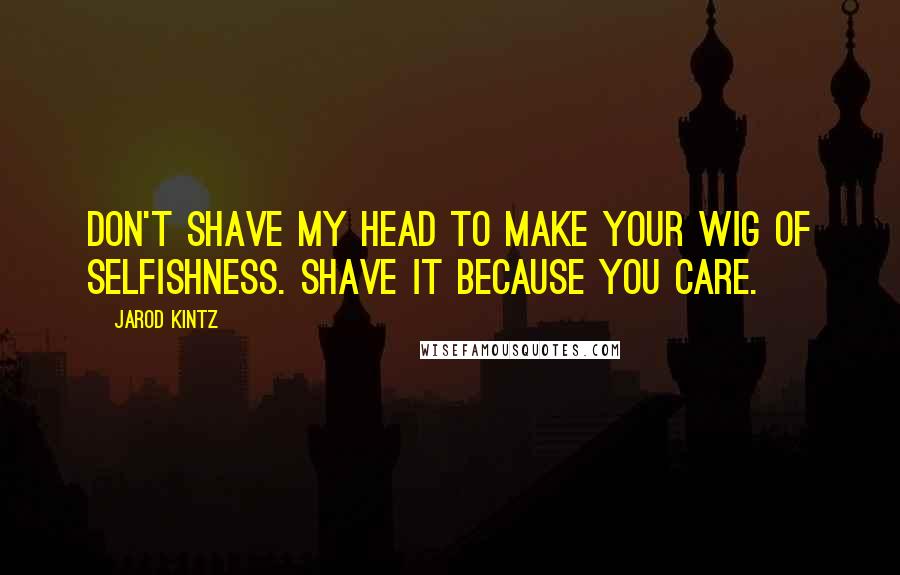 Jarod Kintz Quotes: Don't shave my head to make your wig of selfishness. Shave it because you care.