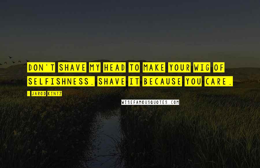 Jarod Kintz Quotes: Don't shave my head to make your wig of selfishness. Shave it because you care.