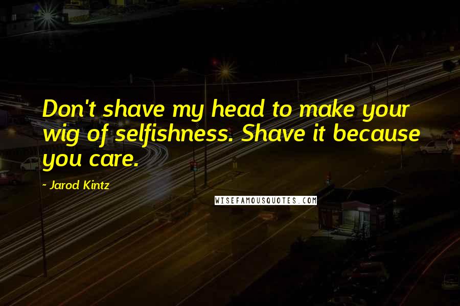 Jarod Kintz Quotes: Don't shave my head to make your wig of selfishness. Shave it because you care.