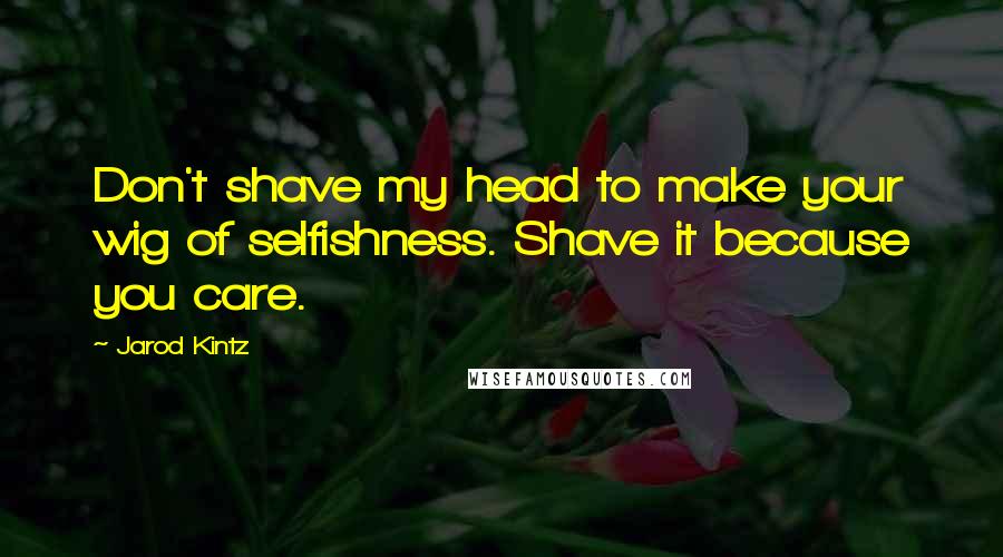 Jarod Kintz Quotes: Don't shave my head to make your wig of selfishness. Shave it because you care.