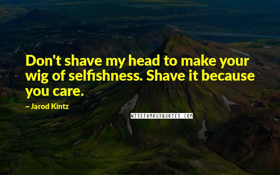 Jarod Kintz Quotes: Don't shave my head to make your wig of selfishness. Shave it because you care.