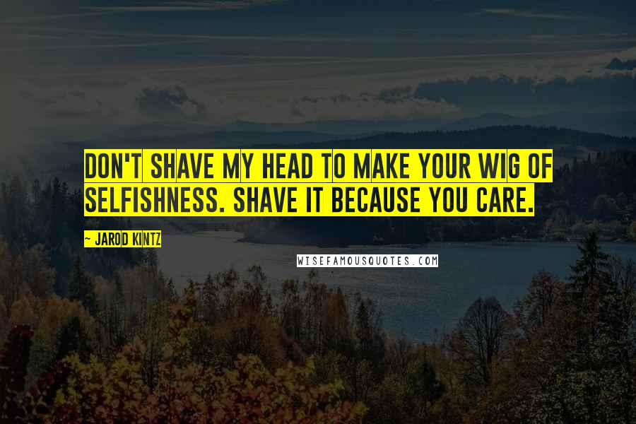 Jarod Kintz Quotes: Don't shave my head to make your wig of selfishness. Shave it because you care.