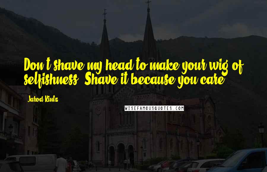 Jarod Kintz Quotes: Don't shave my head to make your wig of selfishness. Shave it because you care.