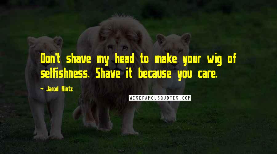 Jarod Kintz Quotes: Don't shave my head to make your wig of selfishness. Shave it because you care.