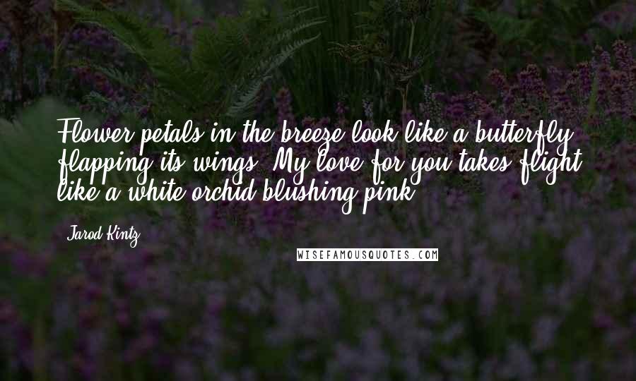 Jarod Kintz Quotes: Flower petals in the breeze look like a butterfly flapping its wings. My love for you takes flight like a white orchid blushing pink.