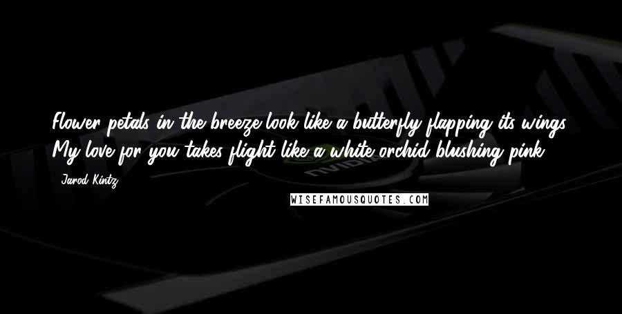 Jarod Kintz Quotes: Flower petals in the breeze look like a butterfly flapping its wings. My love for you takes flight like a white orchid blushing pink.