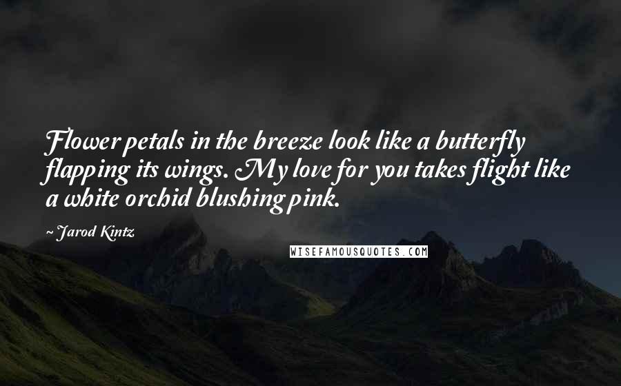 Jarod Kintz Quotes: Flower petals in the breeze look like a butterfly flapping its wings. My love for you takes flight like a white orchid blushing pink.