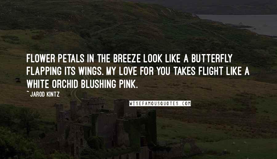 Jarod Kintz Quotes: Flower petals in the breeze look like a butterfly flapping its wings. My love for you takes flight like a white orchid blushing pink.