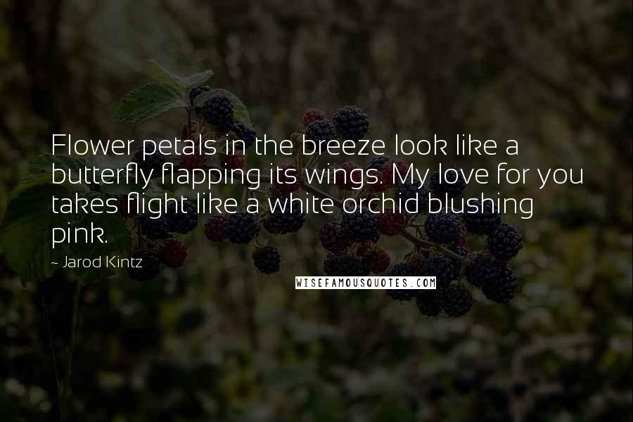 Jarod Kintz Quotes: Flower petals in the breeze look like a butterfly flapping its wings. My love for you takes flight like a white orchid blushing pink.